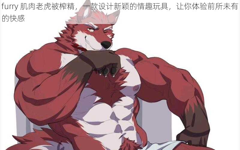 furry 肌肉老虎被榨精，一款设计新颖的情趣玩具，让你体验前所未有的快感